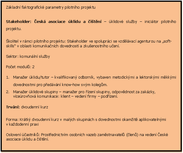 Textov pole: Zkladn faktografick parametry pilotnho projektu

Stakeholder: esk asociace klidu a itn  klidov sluby  inicitor pilotnho projektu.
kolitel v rmci pilotnho projektu: Stakeholder ve spoluprci se vzdlvac agenturou na soft-skills v oblasti komunikanch dovednost a zkuenostnho uen.
Sektor: komunln sluby
Poet modul: 2
1.	Manaer klidu/tutor  kvalifikovan odbornk, vybaven metodickmi a lektorskmi mkkmi dovednostmi pro pedvn know-how svm kolegm.
2.	Manaer klidov skupiny  manaer pro zen skupiny, odpovdnost za zakzky, vcerovov komunikace: klient  veden firmy  podzen.
Trvn: dvoudenn kurz
Forma: Krtk dvoudenn kurz v malch skupinch s dovednostmi okamit aplikovatelnmi v kadodenn praxi
Osloven astnk: Prostednictvm osobnch vazeb zamstnavatel (len) na veden esk asociace klidu a itn.
Administrativn agenda, pprava, termny, pihlaovn: asociace svpomoc
Piblin cena modulu na vzdlvacm trhu (bez dotace): 5 - 7 000,- CZK
Specifikum: Do modulu . 2 se povedlo pi jeho pprav a na zklad intenzivn komunikace s asociac/kolitelem zalenit i modifikovan prvek pod-modelu I. (viz ve) vnitrofiremn tutor. Je zaloen na replikovn a pedvn zskanch zkuenost dalm kolegm ve firm, a tm za jedny prostedky multiplikovat toto know-how dle. 

