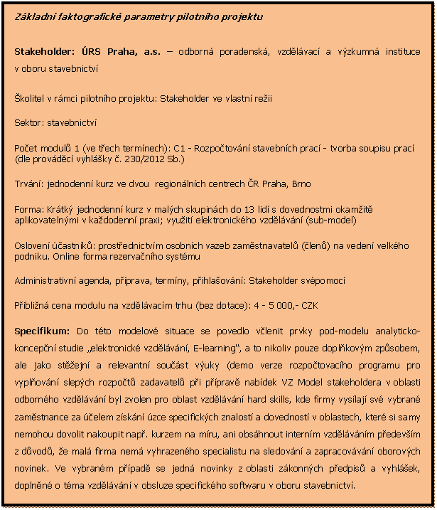 Textov pole: Zkladn faktografick parametry pilotnho projektu

Stakeholder: RS Praha, a.s.  odborn poradensk, vzdlvac a vzkumn instituce v oboru stavebnictv 
kolitel v rmci pilotnho projektu: Stakeholder ve vlastn reii
Sektor: stavebnictv
Poet modul 1 (ve tech termnech): C1 - Rozpotovn stavebnch prac - tvorba soupisu prac (dle provdc vyhlky . 230/2012 Sb.)
Trvn: jednodenn kurz ve dvou  regionlnch centrech R Praha, Brno
Forma: Krtk jednodenn kurz v malch skupinch do 13 lid s dovednostmi okamit aplikovatelnmi v kadodenn praxi; vyuit elektronickho vzdlvn (sub-model)
Osloven astnk: prostednictvm osobnch vazeb zamstnavatel (len) na veden velkho podniku. Online forma rezervanho systmu
Administrativn agenda, pprava, termny, pihlaovn: Stakeholder svpomoc
Piblin cena modulu na vzdlvacm trhu (bez dotace): 4 - 5 000,- CZK
Specifikum: Do tto modelov situace se povedlo vlenit prvky pod-modelu analyticko-koncepn studie elektronick vzdlvn, E-learning, a to nikoliv pouze doplkovm zpsobem, ale jako stejn a relevantn soust vuky (demo verze rozpotovacho programu pro vyplovn slepch rozpot zadavatel pi pprav nabdek VZ Model stakeholdera v oblasti odbornho vzdlvn byl zvolen pro oblast vzdlvn hard skills, kde firmy vyslaj sv vybran zamstnance za elem zskn zce specifickch znalost a dovednost v oblastech, kter si samy nemohou dovolit nakoupit nap. kurzem na mru, ani obshnout internm vzdlvnm pedevm z dvod, e mal firma nem vyhrazenho specialistu na sledovn a zapracovvn oborovch novinek. Ve vybranm ppad se jedn novinky z oblasti zkonnch pedpis a vyhlek, doplnn o tma vzdlvn v obsluze specifickho softwaru v oboru stavebnictv.


