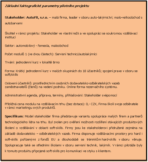Textov pole: Zkladn faktografick parametry pilotnho projektu

Stakeholder: AutoFit, s.r.o.  mal firma, leader v oboru auto-lakrnictv; malo-velkoobchod s autobarvami
kolitel v rmci projektu: Stakeholder ve vlastn reii a ve spoluprci se soukromou vzdlvac instituc
Sektor: automobilov - emesla, maloobchod
Poet modul 1 (ve dvou stech): Servisn technici/autolakrnci 
Trvn: jednodenn kurz v lokalit Brno
Forma: Krtk jednodenn kurz v malch skupinch do 18 astnk; spojen praxe v oboru se soft/skills 
Osloven astnk: prostednictvm osobnch dodavatelsko-odbratelskch vazeb zamstnavatel (len) na veden podniku. Online forma rezervanho systmu.
Administrativn agenda, pprava, termny, pihlaovn: Stakeholder svpomoc
Piblin cena modulu na vzdlvacm trhu (bez dotace): 0,- CZK, Firma kol svoje odbratele v rmci marketingu svch produkt.
Specifikum: Model stakeholder firma pedstavuje variantu spoluprce malch firem a partner technologickho ldra na trhu. Byl zvolen pro oven monosti rozen stvajcch produktovch kolen o vzdlvn v oblasti soft-skills. Firmy jsou ke stakeholderovi pidruen zejmna na zklad dodavatelsko  odbratelskch vazeb. Firma disponuje vzdlvacmi prostory pro hard i soft-skills pozenmi z fond EU a dlouhodob se trninkm hard-skills v oboru vnuje. Spolupracuje tak se stednmi kolami v oboru servisn technik, lakrnk. V rmci pilote byly k tomuto produktu pipojen soft-skills pro komunikaci ve styku s klientem. 


