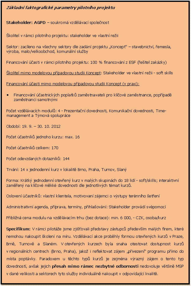 Textov pole: Zkladn faktografick parametry pilotnho projektu

Stakeholder: AGPD  soukrom vzdlvac spolenost 
kolitel v rmci pilotnho projektu: stakeholder ve vlastn reii 
Sektor: zacleno na vechny sektory dle zadn projektu Koncept  stavebnictv, emesla, vroba, malo/velkoobchod, komunln sluby
Financovn asti v rmci pilotnho projektu: 100 % financovn z ESF (eitel zakzky)
kolitel mimo modelovou ppadovou studii Koncept: Stakeholder ve vlastn reii - soft skills
Financovn asti mimo modelovou ppadovou studii Koncept (v praxi): 
	Financovn astnickch poplatk zamstnavateli pro klov zamstnance, poppad zamstnanci samotnmi
Poet vzdlvacch modul: 4 - Prezentan dovednosti, Komunikan dovednosti, Time-management a Tmov spoluprce
Obdob: 19. 9.  30. 10. 2012
Poet astnk jednoho kurzu: max. 16
Poet astnk celkem: 170
Poet odevzdanch dotaznk: 144
Trvn: 14 x jednodenn kurz v lokalit Brno, Praha, Turnov, Slan
Forma: Krtk jednodenn oteven kurz v malch skupinch do 18 lid - soft/skills; interaktivn zamen na klov mkk dovednosti dle jednotlivch tmat kurz. 
Osloven astnk: vlastn klientela, motivovan zjemci o vstupy ternnho eten
Administrativn agenda, pprava, termny, pihlaovn: Stakeholder provd svpomoc
Piblin cena modulu na vzdlvacm trhu (bez dotace): min. 6 000, - CZK, osoba/kurz
Specifikum: V rmci pilote jsme zjiovali pedstavy zstupc pedevm malch firem, kter nemohou nakoupit kolen na mru. Vzdlvac akce probhly formou otevench kurz v Praze, Brn, Turnov a Slanm. V otevench kurzech byla snaha otestovat dostupnost kurz v regionlnch centrech (Brno, Praha), jako i reflektovat zjem pivezen programu pmo do msta poptvky. Paradoxem u tchto typ kurz je zejmna vrazn zjem o tento typ dovednost, avak jejich pesah mimo rmec nezbytn odbornosti nedovoluje vtin MSP v dan velikosti a sektorech tyto sluby individuln nakoupit v odpovdajc kvalit.

