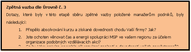 Textov pole: Zptn vazba dle rovn . 3
Dotazy, kter byly v tto etap sbru zptn vazby poloen manaerm podnik, byly nsledujc:
1.	Pisplo absolvovn kurzu a zskan dovednosti chodu Va firmy? Jak?
2.	Jste ochoten vnovat as a energii spoluprci MSP ve vaem regionu za elem organizace podobnch vzdlvacch akc?
3.	Co by Vm nejvce pomohlo pi rozvjen znalost a dovednost vaich zamstnanc?


